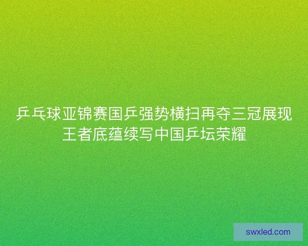 乒乓球亚锦赛国乒强势横扫再夺三冠展现王者底蕴续写中国乒坛荣耀