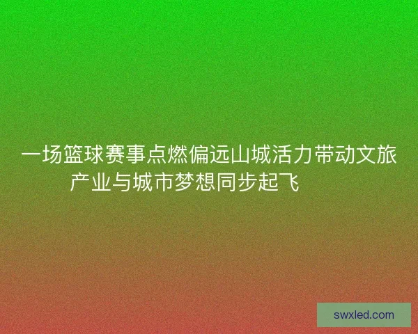一场篮球赛事点燃偏远山城活力带动文旅产业与城市梦想同步起飞 🏀🌄