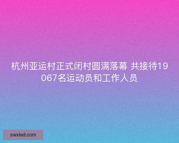 杭州亚运村正式闭村圆满落幕 共接待19067名运动员和工作人员
