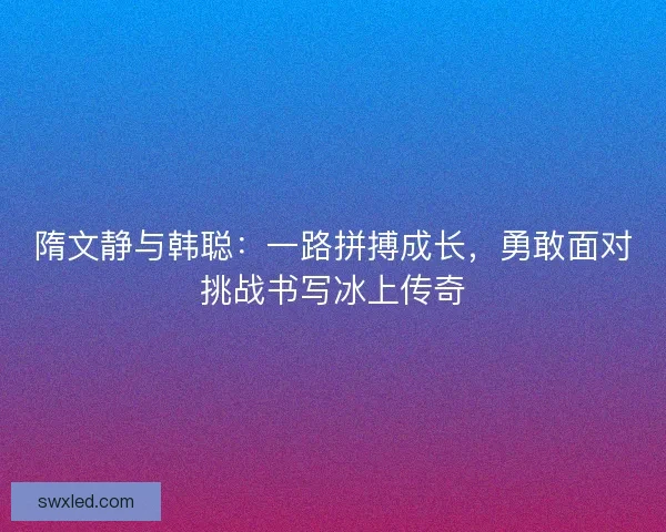隋文静与韩聪:一路拼搏成长,勇敢面对挑战书写冰上传奇 隋文静与韩聪:一路拼搏成长,勇敢面对挑战书写冰上传奇