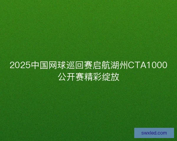 2025中国网球巡回赛启航湖州CTA1000公开赛精彩绽放