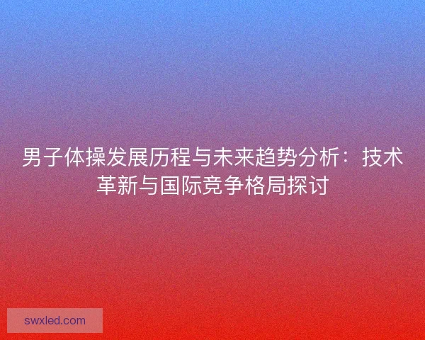 男子体操发展历程与未来趋势分析:技术革新与国际竞争格局探讨 男子体操发展历程与未来趋势分析:技术革新与国际竞争格局探讨