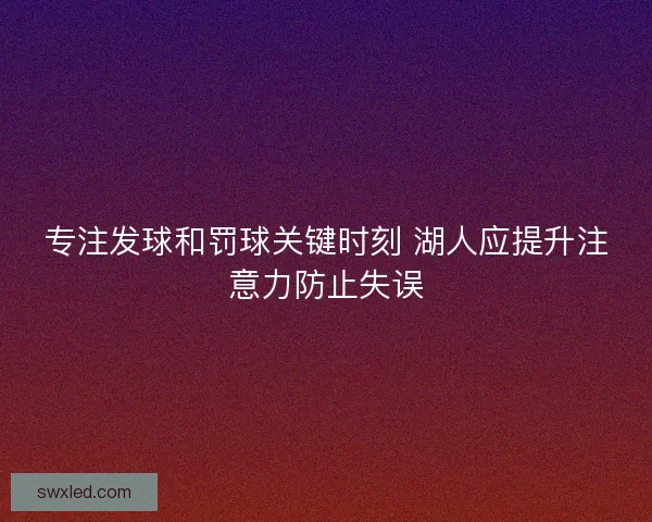专注发球和罚球关键时刻 湖人应提升注意力防止失误
