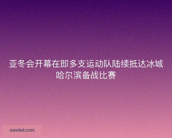 亚冬会开幕在即多支运动队陆续抵达冰城哈尔滨备战比赛
