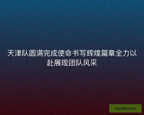 天津队圆满完成使命书写辉煌篇章全力以赴展现团队风采 天津队圆满完成使命书写辉煌篇章全力以赴展现团队风采