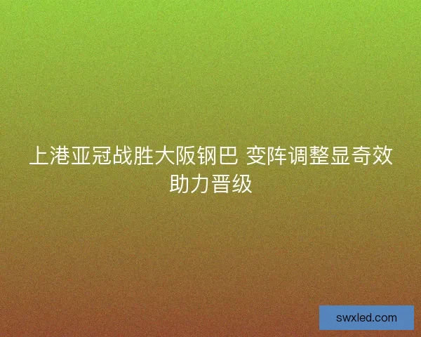 上港亚冠战胜大阪钢巴 变阵调整显奇效助力晋级 上港亚冠战胜大阪钢巴 变阵调整显奇效助力晋级