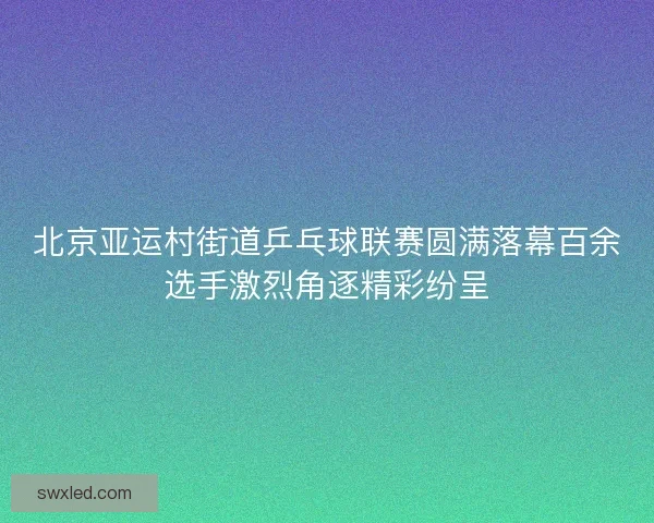北京亚运村街道乒乓球联赛圆满落幕百余选手激烈角逐精彩纷呈 北京亚运村街道乒乓球联赛圆满落幕百余选手激烈角逐精彩纷呈