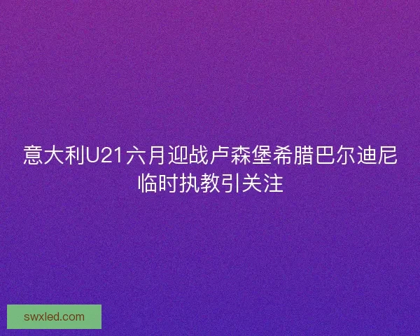意大利U21六月迎战卢森堡希腊巴尔迪尼临时执教引关注 意大利U21六月迎战卢森堡希腊巴尔迪尼临时执教引关注