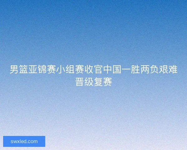 男篮亚锦赛小组赛收官中国一胜两负艰难晋级复赛 男篮亚锦赛小组赛收官中国一胜两负艰难晋级复赛