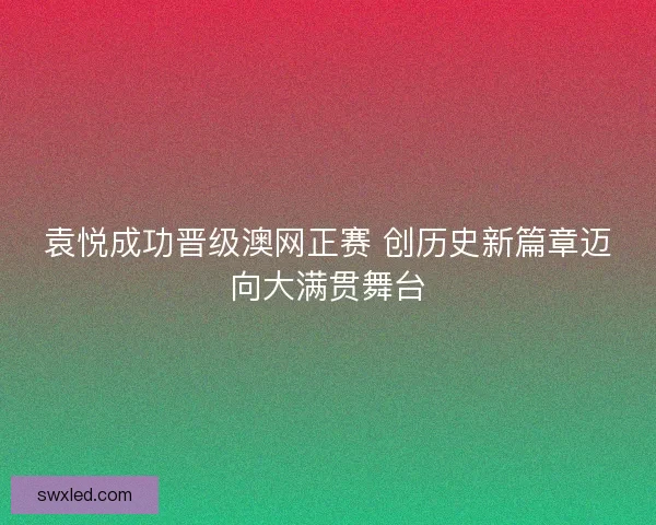 袁悦成功晋级澳网正赛 创历史新篇章迈向大满贯舞台 袁悦成功晋级澳网正赛 创历史新篇章迈向大满贯舞台