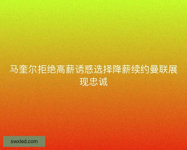 马奎尔拒绝高薪诱惑选择降薪续约曼联展现忠诚 马奎尔拒绝高薪诱惑选择降薪续约曼联展现忠诚