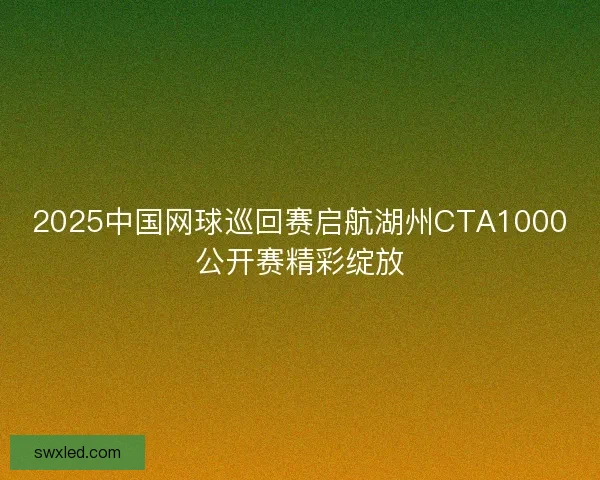2025中国网球巡回赛启航湖州CTA1000公开赛精彩绽放 2025中国网球巡回赛启航湖州CTA1000公开赛精彩绽放