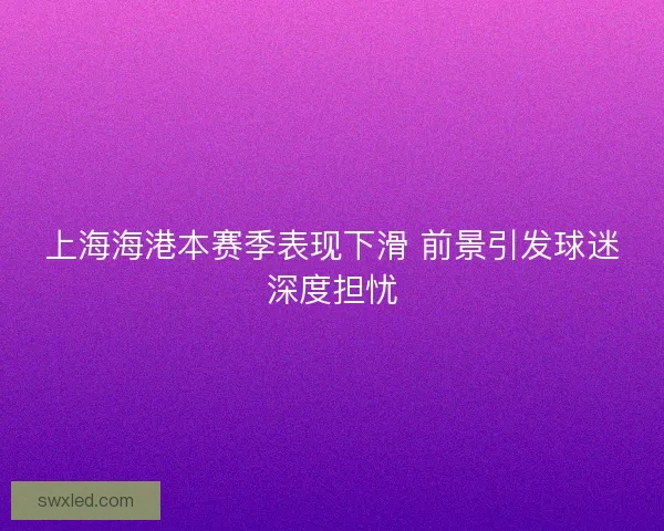 上海海港本赛季表现下滑 前景引发球迷深度担忧 上海海港本赛季表现下滑 前景引发球迷深度担忧