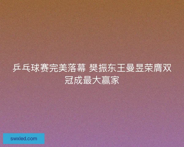 乒乓球赛完美落幕 樊振东王曼昱荣膺双冠成最大赢家 乒乓球赛完美落幕 樊振东王曼昱荣膺双冠成最大赢家