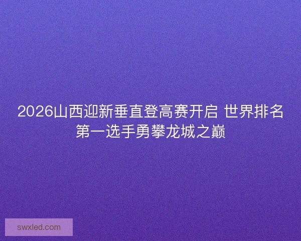 2026山西迎新垂直登高赛开启 世界排名第一选手勇攀龙城之巅